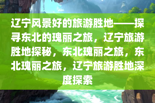 辽宁风景好的旅游胜地——探寻东北的瑰丽之旅，辽宁旅游胜地探秘，东北瑰丽之旅，东北瑰丽之旅，辽宁旅游胜地深度探索