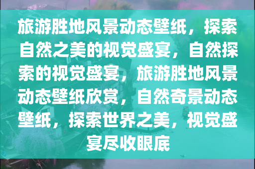 旅游胜地风景动态壁纸，探索自然之美的视觉盛宴，自然探索的视觉盛宴，旅游胜地风景动态壁纸欣赏，自然奇景动态壁纸，探索世界之美，视觉盛宴尽收眼底