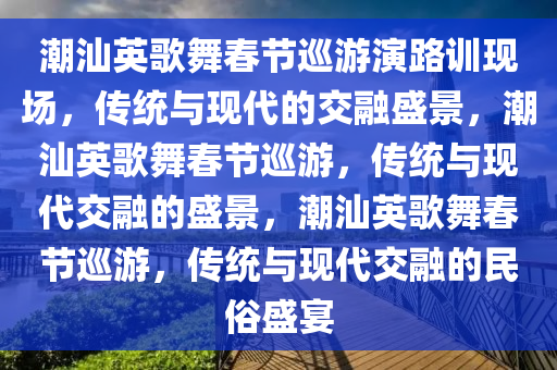 潮汕英歌舞春节巡游演路训现场，传统与现代的交融盛景，潮汕英歌舞春节巡游，传统与现代交融的盛景，潮汕英歌舞春节巡游，传统与现代交融的民俗盛宴