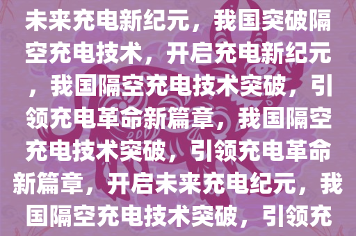 我国突破隔空充电技术，开启未来充电新纪元，我国突破隔空充电技术，开启充电新纪元，我国隔空充电技术突破，引领充电革命新篇章，我国隔空充电技术突破，引领充电革命新篇章，开启未来充电纪元，我国隔空充电技术突破，引领充电革命新篇章