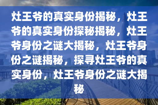 灶王爷的真实身份揭秘，灶王爷的真实身份探秘揭秘，灶王爷身份之谜大揭秘，灶王爷身份之谜揭秘，探寻灶王爷的真实身份，灶王爷身份之谜大揭秘