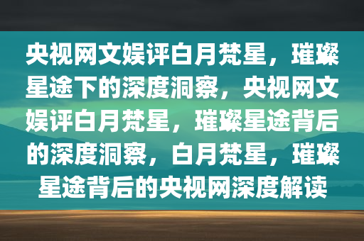 央视网文娱评白月梵星，璀璨星途下的深度洞察，央视网文娱评白月梵星，璀璨星途背后的深度洞察，白月梵星，璀璨星途背后的央视网深度解读