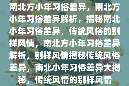 南北方小年习俗差异，南北方小年习俗差异解析，揭秘南北小年习俗差异，传统风俗的别样风情，南北方小年习俗差异解析，别样风情揭秘传统风俗差异，南北小年习俗差异大揭秘，传统风情的别样风情