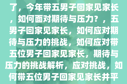 今年要带五位男子回家见家长了，今年带五男子回家见家长，如何面对期待与压力？，五男子回家见家长，如何应对期待与压力的挑战，如何应对带五位男子回家见家长，期待与压力的挑战解析，应对挑战，如何带五位男子回家见家长并平衡期待与压力