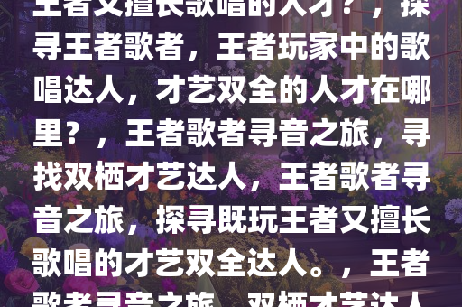 探寻王者歌者，哪里寻找既玩王者又擅长歌唱的人才？，探寻王者歌者，王者玩家中的歌唱达人，才艺双全的人才在哪里？，王者歌者寻音之旅，寻找双栖才艺达人，王者歌者寻音之旅，探寻既玩王者又擅长歌唱的才艺双全达人。，王者歌者寻音之旅，双栖才艺达人的秘密基地