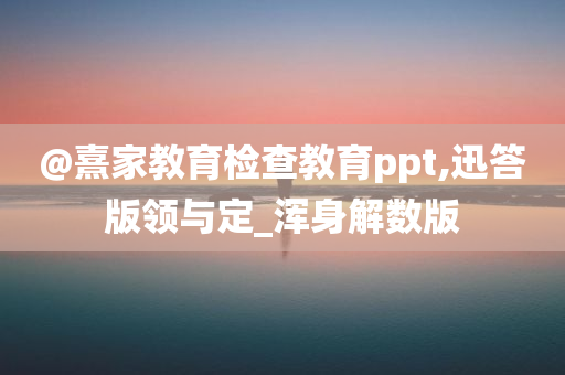 @熹家教育检查教育ppt,迅答版领与定_浑身解数版