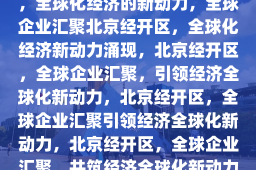 多国企业扎堆落户北京经开区，全球化经济的新动力，全球企业汇聚北京经开区，全球化经济新动力涌现，北京经开区，全球企业汇聚，引领经济全球化新动力，北京经开区，全球企业汇聚引领经济全球化新动力，北京经开区，全球企业汇聚，共筑经济全球化新动力高地