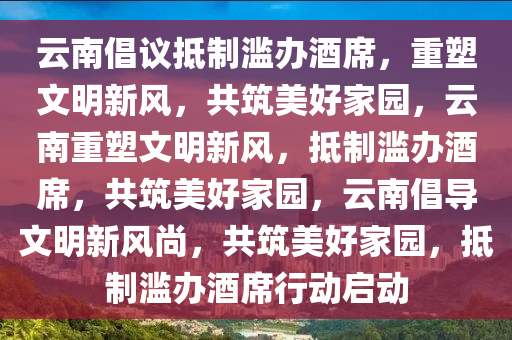 云南倡议抵制滥办酒席，重塑文明新风，共筑美好家园，云南重塑文明新风，抵制滥办酒席，共筑美好家园，云南倡导文明新风尚，共筑美好家园，抵制滥办酒席行动启动