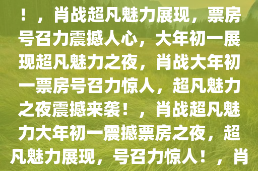 肖战票房号召力，震撼人心的力量，大年初一展现超凡魅力！，肖战超凡魅力展现，票房号召力震撼人心，大年初一展现超凡魅力之夜，肖战大年初一票房号召力惊人，超凡魅力之夜震撼来袭！，肖战超凡魅力大年初一震撼票房之夜，超凡魅力展现，号召力惊人！，肖战大年初一票房号召力，超凡魅力之夜震撼来袭！