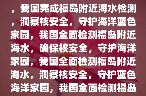 我国完成对福岛附近海水检测，洞察核安全，守护蓝色家园，我国完成福岛附近海水检测，洞察核安全，守护海洋蓝色家园，我国全面检测福岛附近海水，确保核安全，守护海洋家园，我国全面检测福岛附近海水，洞察核安全，守护蓝色海洋家园，我国全面检测福岛附近海水，确保核安全，守护蓝色海洋家园