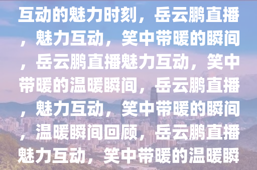 岳云鹏直播，笑中带暖，真实互动的魅力时刻，岳云鹏直播，魅力互动，笑中带暖的瞬间，岳云鹏直播魅力互动，笑中带暖的温暖瞬间，岳云鹏直播，魅力互动，笑中带暖的瞬间，温暖瞬间回顾，岳云鹏直播魅力互动，笑中带暖的温暖瞬间回顾