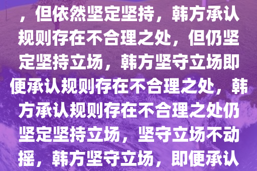 韩方承认规则存在不合理之处，但依然坚定坚持，韩方承认规则存在不合理之处，但仍坚定坚持立场，韩方坚守立场即便承认规则存在不合理之处，韩方承认规则存在不合理之处仍坚定坚持立场，坚守立场不动摇，韩方坚守立场，即便承认规则不合理亦不动摇