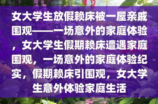 女大学生放假赖床被一屋亲戚围观——一场意外的家庭体验，女大学生假期赖床遭遇家庭围观，一场意外的家庭体验纪实，假期赖床引围观，女大学生意外体验家庭生活