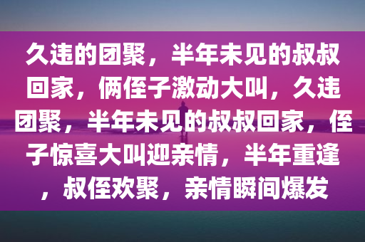 久违的团聚，半年未见的叔叔回家，俩侄子激动大叫，久违团聚，半年未见的叔叔回家，侄子惊喜大叫迎亲情，半年重逢，叔侄欢聚，亲情瞬间爆发