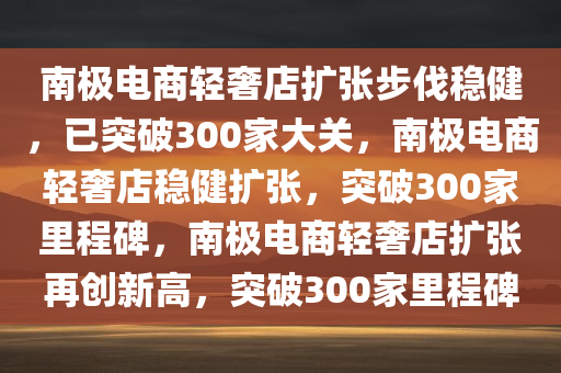 南极电商轻奢店扩张步伐稳健，已突破300家大关，南极电商轻奢店稳健扩张，突破300家里程碑，南极电商轻奢店扩张再创新高，突破300家里程碑