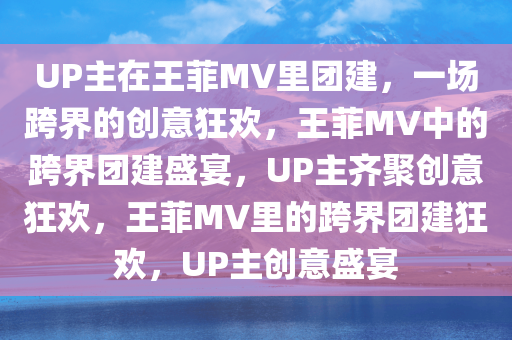 UP主在王菲MV里团建，一场跨界的创意狂欢，王菲MV中的跨界团建盛宴，UP主齐聚创意狂欢，王菲MV里的跨界团建狂欢，UP主创意盛宴