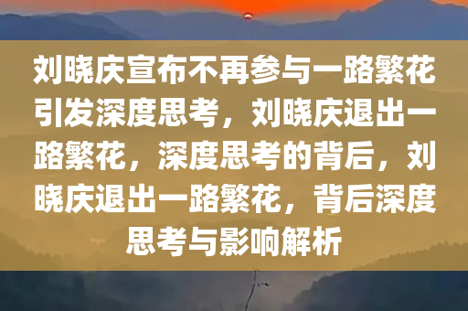 刘晓庆宣布不再参与一路繁花引发深度思考，刘晓庆退出一路繁花，深度思考的背后，刘晓庆退出一路繁花，背后深度思考与影响解析