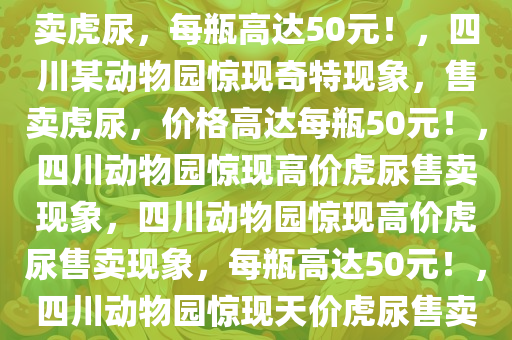 四川一动物园惊现奇特现象，售卖虎尿，每瓶高达50元！，四川某动物园惊现奇特现象，售卖虎尿，价格高达每瓶50元！，四川动物园惊现高价虎尿售卖现象，四川动物园惊现高价虎尿售卖现象，每瓶高达50元！，四川动物园惊现天价虎尿售卖，每瓶50元引关注