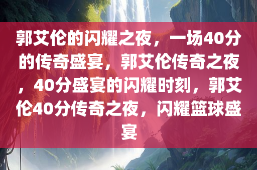 郭艾伦的闪耀之夜，一场40分的传奇盛宴，郭艾伦传奇之夜，40分盛宴的闪耀时刻，郭艾伦40分传奇之夜，闪耀篮球盛宴