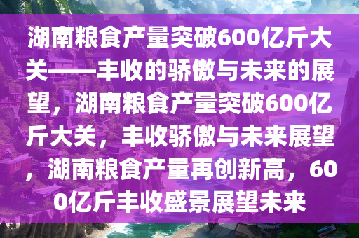 湖南粮食产量突破600亿斤大关——丰收的骄傲与未来的展望，湖南粮食产量突破600亿斤大关，丰收骄傲与未来展望，湖南粮食产量再创新高，600亿斤丰收盛景展望未来