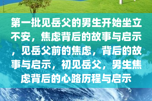 第一批见岳父的男生开始坐立不安，焦虑背后的故事与启示，见岳父前的焦虑，背后的故事与启示，初见岳父，男生焦虑背后的心路历程与启示