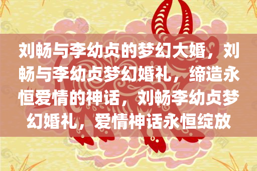 刘畅与李幼贞的梦幻大婚，刘畅与李幼贞梦幻婚礼，缔造永恒爱情的神话，刘畅李幼贞梦幻婚礼，爱情神话永恒绽放