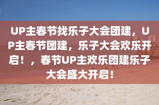 UP主春节找乐子大会团建，UP主春节团建，乐子大会欢乐开启！，春节UP主欢乐团建乐子大会盛大开启！