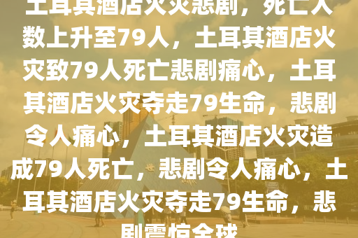 土耳其酒店火灾悲剧，死亡人数上升至79人，土耳其酒店火灾致79人死亡悲剧痛心，土耳其酒店火灾夺走79生命，悲剧令人痛心，土耳其酒店火灾造成79人死亡，悲剧令人痛心，土耳其酒店火灾夺走79生命，悲剧震惊全球