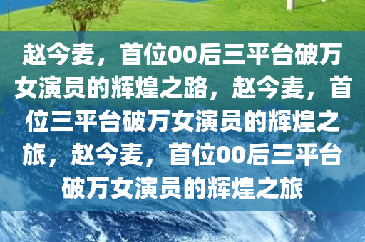 赵今麦，首位00后三平台破万女演员的辉煌之路，赵今麦，首位三平台破万女演员的辉煌之旅，赵今麦，首位00后三平台破万女演员的辉煌之旅