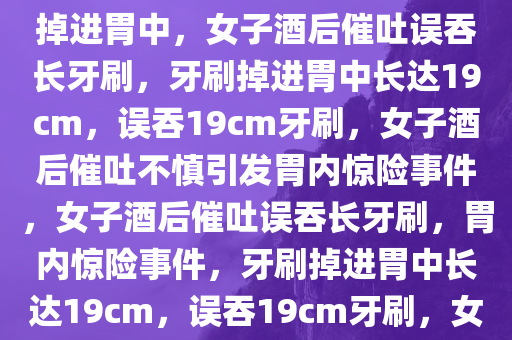 女子酒后催吐不慎将19cm牙刷掉进胃中，女子酒后催吐误吞长牙刷，牙刷掉进胃中长达19cm，误吞19cm牙刷，女子酒后催吐不慎引发胃内惊险事件，女子酒后催吐误吞长牙刷，胃内惊险事件，牙刷掉进胃中长达19cm，误吞19cm牙刷，女子酒后催吐引发胃内惊险事件