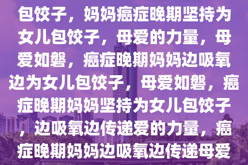 妈妈癌症晚期边吸氧边给女儿包饺子，妈妈癌症晚期坚持为女儿包饺子，母爱的力量，母爱如磐，癌症晚期妈妈边吸氧边为女儿包饺子，母爱如磐，癌症晚期妈妈坚持为女儿包饺子，边吸氧边传递爱的力量，癌症晚期妈妈边吸氧边传递母爱饺子情深