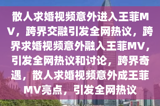 散人求婚视频意外进入王菲MV，跨界交融引发全网热议，跨界求婚视频意外融入王菲MV，引发全网热议和讨论，跨界奇遇，散人求婚视频意外成王菲MV亮点，引发全网热议