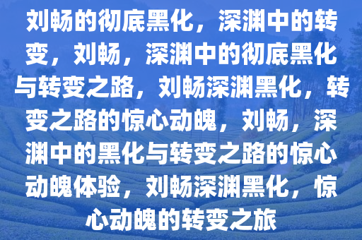 刘畅的彻底黑化，深渊中的转变，刘畅，深渊中的彻底黑化与转变之路，刘畅深渊黑化，转变之路的惊心动魄，刘畅，深渊中的黑化与转变之路的惊心动魄体验，刘畅深渊黑化，惊心动魄的转变之旅