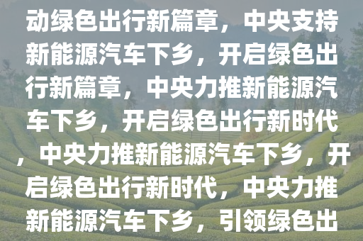 中央支持新能源汽车下乡，推动绿色出行新篇章，中央支持新能源汽车下乡，开启绿色出行新篇章，中央力推新能源汽车下乡，开启绿色出行新时代，中央力推新能源汽车下乡，开启绿色出行新时代，中央力推新能源汽车下乡，引领绿色出行新时代