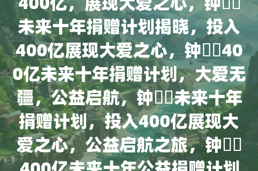 钟睒睒未来十年捐赠计划，投入400亿，展现大爱之心，钟睒睒未来十年捐赠计划揭晓，投入400亿展现大爱之心，钟睒睒400亿未来十年捐赠计划，大爱无疆，公益启航，钟睒睒未来十年捐赠计划，投入400亿展现大爱之心，公益启航之旅，钟睒睒400亿未来十年公益捐赠计划，大爱无疆，公益启航