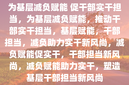 为基层减负赋能 促干部实干担当，为基层减负赋能，推动干部实干担当，基层赋能，干部担当，减负助力实干新风尚，减负赋能促实干，干部担当新风尚，减负赋能助力实干，塑造基层干部担当新风尚