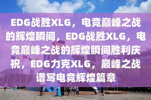 EDG战胜XLG，电竞巅峰之战的辉煌瞬间，EDG战胜XLG，电竞巅峰之战的辉煌瞬间胜利庆祝，EDG力克XLG，巅峰之战谱写电竞辉煌篇章