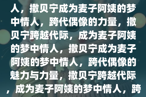 撒贝宁成为麦子阿姨的梦中情人，撒贝宁成为麦子阿姨的梦中情人，跨代偶像的力量，撒贝宁跨越代际，成为麦子阿姨的梦中情人，撒贝宁成为麦子阿姨的梦中情人，跨代偶像的魅力与力量，撒贝宁跨越代际，成为麦子阿姨的梦中情人，跨代偶像的魅力