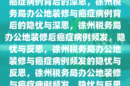 徐州税务局办公地装修后惊现癌症病例背后的深思，徐州税务局办公地装修与癌症病例背后的隐忧与深思，徐州税务局办公地装修后癌症病例频发，隐忧与反思，徐州税务局办公地装修与癌症病例频发的隐忧与反思，徐州税务局办公地装修与癌症病例频发，隐忧与反思之痛