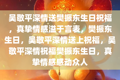 吴敬平深情送樊振东生日祝福，真挚情感溢于言表，樊振东生日，吴敬平深情送上祝福，吴敬平深情祝福樊振东生日，真挚情感感动众人