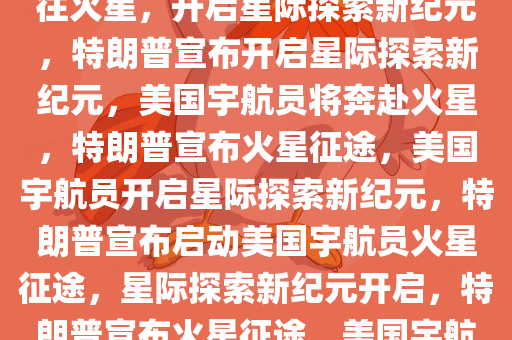 特朗普宣布将把美国宇航员送往火星，开启星际探索新纪元，特朗普宣布开启星际探索新纪元，美国宇航员将奔赴火星，特朗普宣布火星征途，美国宇航员开启星际探索新纪元，特朗普宣布启动美国宇航员火星征途，星际探索新纪元开启，特朗普宣布火星征途，美国宇航员开启星际探索新纪元