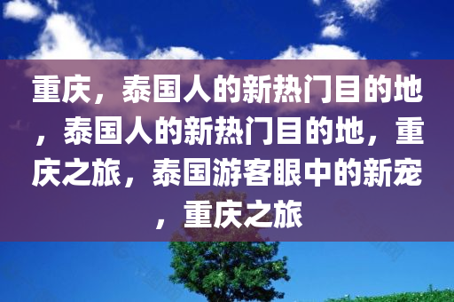 重庆，泰国人的新热门目的地，泰国人的新热门目的地，重庆之旅，泰国游客眼中的新宠，重庆之旅