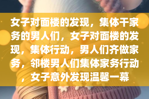 女子对面楼的发现，集体干家务的男人们，女子对面楼的发现，集体行动，男人们齐做家务，邻楼男人们集体家务行动，女子意外发现温馨一幕