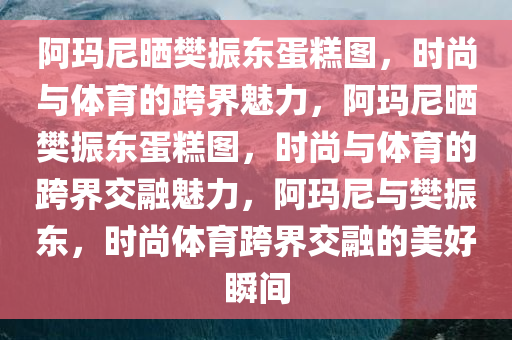 阿玛尼晒樊振东蛋糕图，时尚与体育的跨界魅力，阿玛尼晒樊振东蛋糕图，时尚与体育的跨界交融魅力，阿玛尼与樊振东，时尚体育跨界交融的美好瞬间