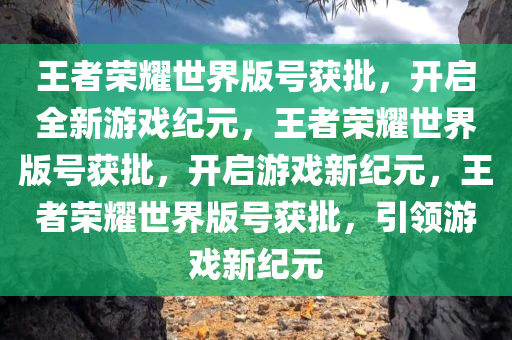 王者荣耀世界版号获批，开启全新游戏纪元，王者荣耀世界版号获批，开启游戏新纪元，王者荣耀世界版号获批，引领游戏新纪元