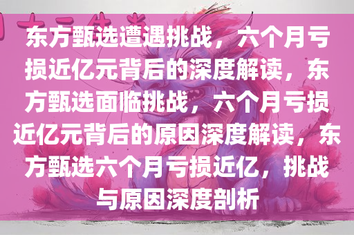 东方甄选遭遇挑战，六个月亏损近亿元背后的深度解读，东方甄选面临挑战，六个月亏损近亿元背后的原因深度解读，东方甄选六个月亏损近亿，挑战与原因深度剖析