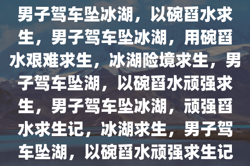 男子驾车坠冰湖，以碗舀水求生，男子驾车坠冰湖，用碗舀水艰难求生，冰湖险境求生，男子驾车坠湖，以碗舀水顽强求生，男子驾车坠冰湖，顽强舀水求生记，冰湖求生，男子驾车坠湖，以碗舀水顽强求生记