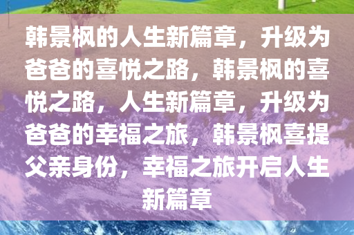 韩景枫的人生新篇章，升级为爸爸的喜悦之路，韩景枫的喜悦之路，人生新篇章，升级为爸爸的幸福之旅，韩景枫喜提父亲身份，幸福之旅开启人生新篇章