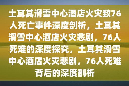 土耳其滑雪中心酒店火灾致76人死亡事件深度剖析，土耳其滑雪中心酒店火灾悲剧，76人死难的深度探究，土耳其滑雪中心酒店火灾悲剧，76人死难背后的深度剖析