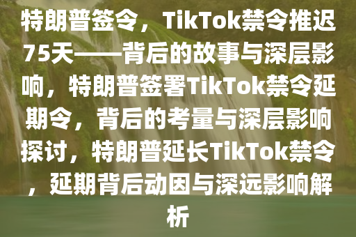 特朗普签令，TikTok禁令推迟75天——背后的故事与深层影响，特朗普签署TikTok禁令延期令，背后的考量与深层影响探讨，特朗普延长TikTok禁令，延期背后动因与深远影响解析